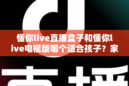 懂你live直播盒子和懂你live电视版哪个适合孩子？家长必读的深度对比选购指南