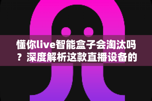 懂你live智能盒子会淘汰吗？深度解析这款直播设备的未来前景与发展趋势