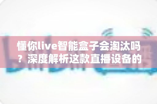 懂你live智能盒子会淘汰吗？深度解析这款直播设备的未来前景与发展趋势