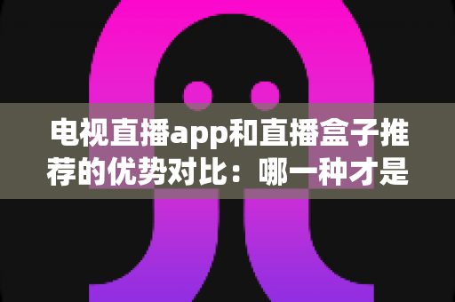 电视直播app和直播盒子推荐的优势对比：哪一种才是家庭观影的最优解？
