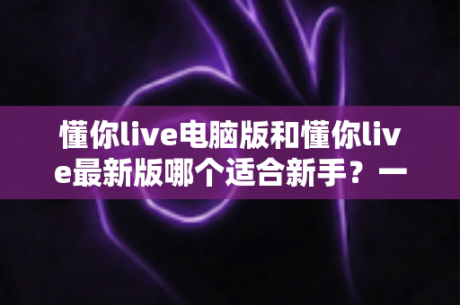 懂你live电脑版和懂你live最新版哪个适合新手?一文看懂最佳选择指南 懂你live电脑版和懂你live最新版哪个适合新手?一文看懂最佳选择指南