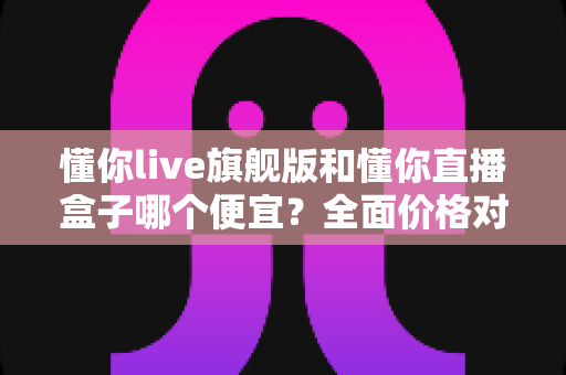 懂你live旗舰版和懂你直播盒子哪个便宜？全面价格对比与选购避坑指南