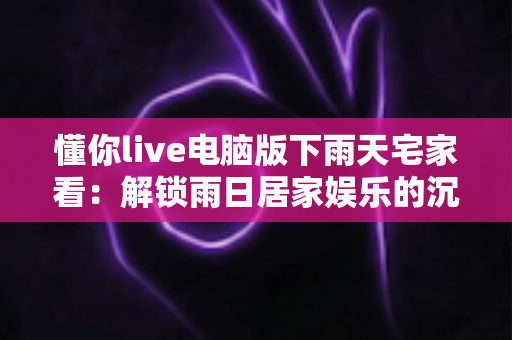 懂你live电脑版下雨天宅家看：解锁雨日居家娱乐的沉浸式新体验
