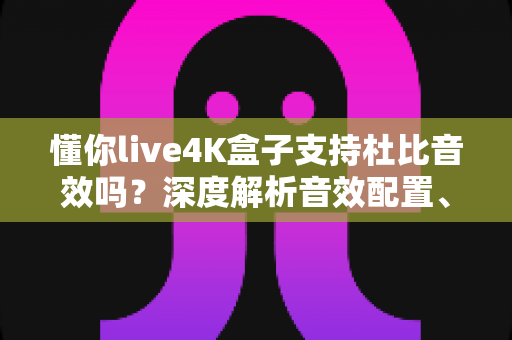 懂你live4K盒子支持杜比音效吗？深度解析音效配置、开启方法与家庭影院体验升级全攻略