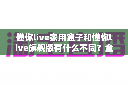 懂你live家用盒子和懂你live旗舰版有什么不同？全面解析两大版本差异，助你精准选购不踩坑