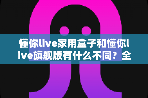 懂你live家用盒子和懂你live旗舰版有什么不同？全面解析两大版本差异，助你精准选购不踩坑