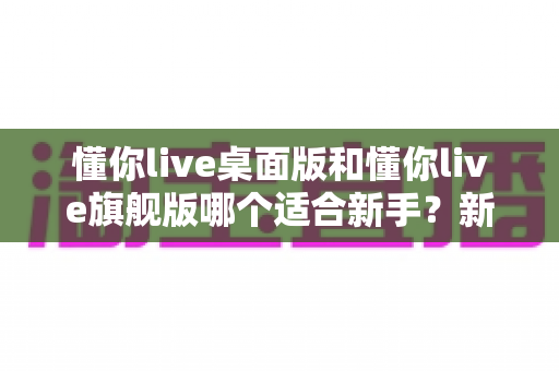 懂你live桌面版和懂你live旗舰版哪个适合新手？新手入门选择指南与深度对比解析