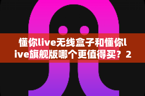 懂你live无线盒子和懂你live旗舰版哪个更值得买?2025年超详细选购攻略帮你一次选对不踩坑 懂你live无线盒子和懂你live旗舰版哪个更值得买?2025年超详细选购攻略帮你一次选对不踩坑
