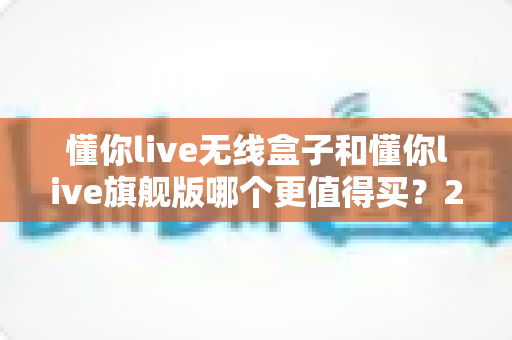 懂你live无线盒子和懂你live旗舰版哪个更值得买?2025年超详细选购攻略帮你一次选对不踩坑 懂你live无线盒子和懂你live旗舰版哪个更值得买?2025年超详细选购攻略帮你一次选对不踩坑