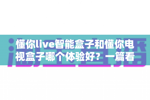 懂你live智能盒子和懂你电视盒子哪个体验好？一篇看懂差异的深度对比指南