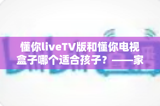 懂你liveTV版和懂你电视盒子哪个适合孩子？——家长必读的选购指南