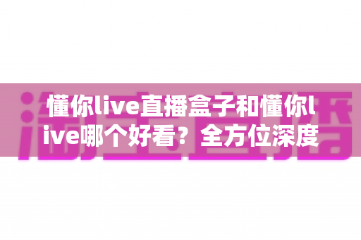 懂你live直播盒子和懂你live哪个好看?全方位深度对比评测与选购指南 懂你live直播盒子和懂你live哪个好看?全方位深度对比评测与选购指南
