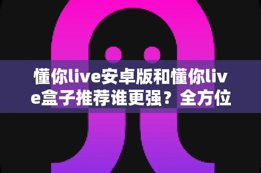 懂你live安卓版和懂你live盒子推荐谁更强？全方位深度对比助你做出明智选择