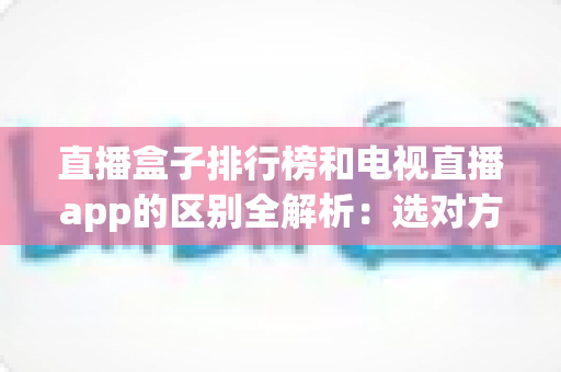 直播盒子排行榜和电视直播app的区别全解析：选对方式畅享高清大屏直播新体验