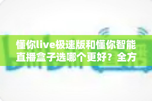 懂你live极速版和懂你智能直播盒子选哪个更好？全方位对比分析助你轻松做出正确选择