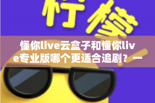 懂你live云盒子和懂你live专业版哪个更适合追剧?一篇文章帮你彻底选对追剧神器 懂你live云盒子和懂你live专业版哪个更适合追剧?一篇文章帮你彻底选对追剧神器