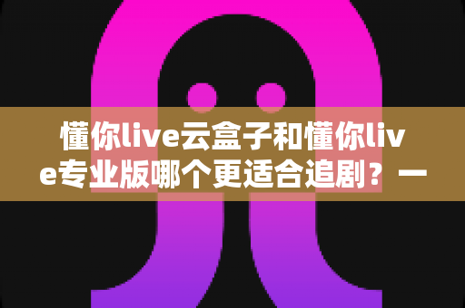 懂你live云盒子和懂你live专业版哪个更适合追剧?一篇文章帮你彻底选对追剧神器 懂你live云盒子和懂你live专业版哪个更适合追剧?一篇文章帮你彻底选对追剧神器