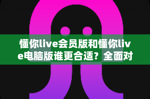 懂你live会员版和懂你live电脑版谁更合适？全面对比帮你找到最适合的选择