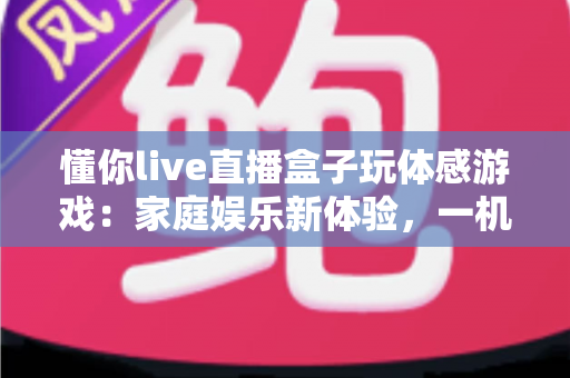 懂你live直播盒子玩体感游戏:家庭娱乐新体验,一机畅享直播与运动的双重乐趣 懂你live直播盒子玩体感游戏:家庭娱乐新体验,一机畅享直播与运动的双重乐趣