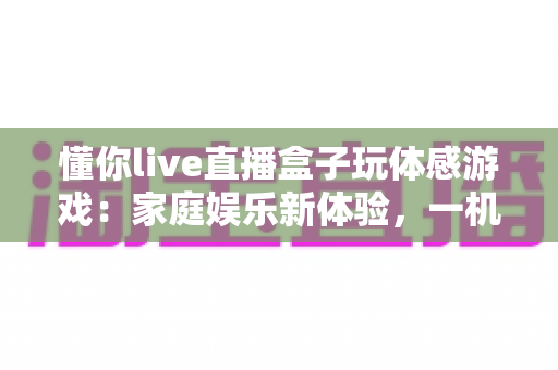 懂你live直播盒子玩体感游戏:家庭娱乐新体验,一机畅享直播与运动的双重乐趣 懂你live直播盒子玩体感游戏:家庭娱乐新体验,一机畅享直播与运动的双重乐趣