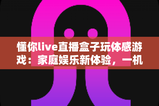懂你live直播盒子玩体感游戏:家庭娱乐新体验,一机畅享直播与运动的双重乐趣 懂你live直播盒子玩体感游戏:家庭娱乐新体验,一机畅享直播与运动的双重乐趣