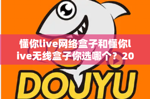 懂你live网络盒子和懂你live无线盒子你选哪个?2025年最全选购对比指南助你轻松决策 懂你live网络盒子和懂你live无线盒子你选哪个?2025年最全选购对比指南助你轻松决策