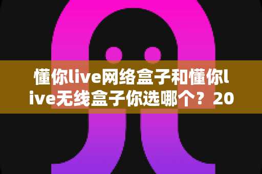 懂你live网络盒子和懂你live无线盒子你选哪个?2025年最全选购对比指南助你轻松决策 懂你live网络盒子和懂你live无线盒子你选哪个?2025年最全选购对比指南助你轻松决策