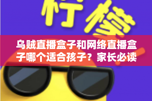 乌贼直播盒子和网络直播盒子哪个适合孩子？家长必读的选购与安全使用全指南