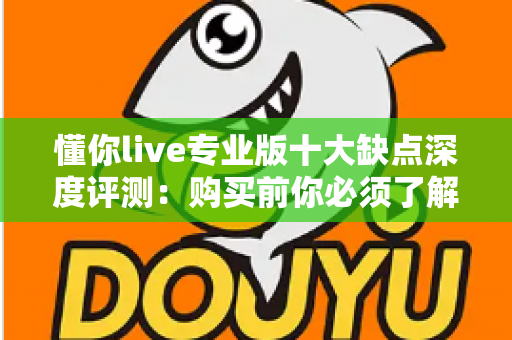懂你live专业版十大缺点深度评测：购买前你必须了解的真实用户体验与避坑指南