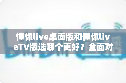 懂你live桌面版和懂你liveTV版选哪个更好?全面对比分析与选择指南 懂你live桌面版和懂你liveTV版选哪个更好?全面对比分析与选择指南