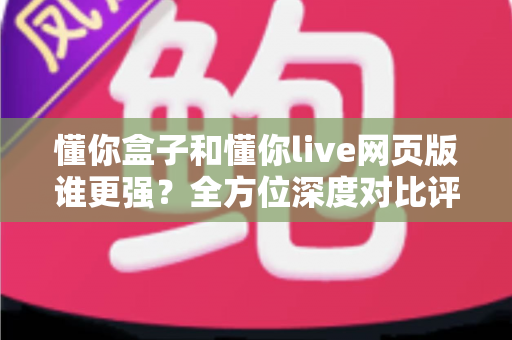 懂你盒子和懂你live网页版谁更强？全方位深度对比评测，帮你找到最适合自己的观看方案