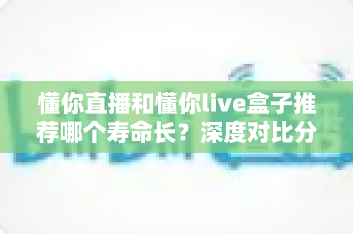 懂你直播和懂你live盒子推荐哪个寿命长?深度对比分析与选购指南 懂你直播和懂你live盒子推荐哪个寿命长?深度对比分析与选购指南