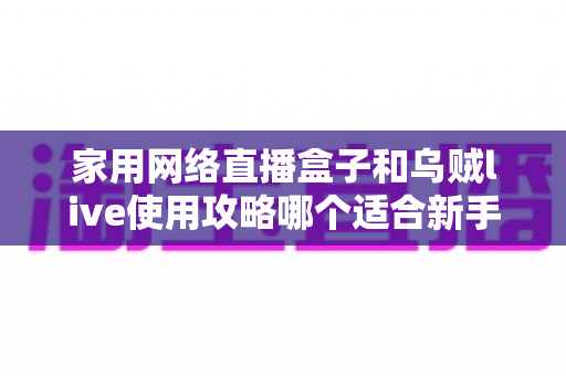 家用网络直播盒子和乌贼live使用攻略哪个适合新手?从零开始的直播入门设备与软件选择全解析 家用网络直播盒子和乌贼live使用攻略哪个适合新手?从零开始的直播入门设备与软件选择全解析