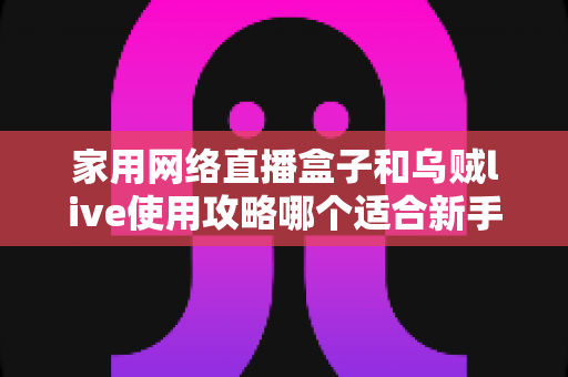 家用网络直播盒子和乌贼live使用攻略哪个适合新手？从零开始的直播入门设备与软件选择全解析