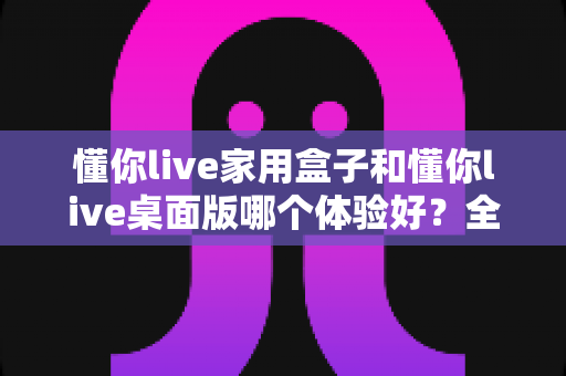 懂你live家用盒子和懂你live桌面版哪个体验好?全方位深度对比评测与选购指南 懂你live家用盒子和懂你live桌面版哪个体验好?全方位深度对比评测与选购指南