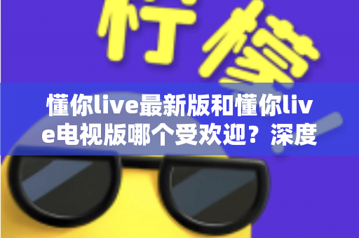 懂你live最新版和懂你live电视版哪个受欢迎？深度对比分析与选购指南