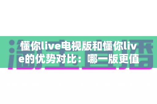 懂你live电视版和懂你live的优势对比：哪一版更值得你的选择？