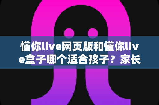 懂你live网页版和懂你live盒子哪个适合孩子?家长必读的全方位对比分析与选购指南 懂你live网页版和懂你live盒子哪个适合孩子?家长必读的全方位对比分析与选购指南