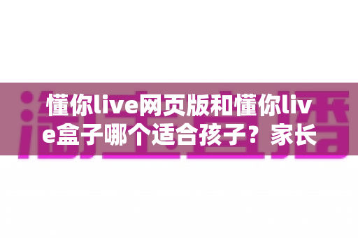 懂你live网页版和懂你live盒子哪个适合孩子?家长必读的全方位对比分析与选购指南 懂你live网页版和懂你live盒子哪个适合孩子?家长必读的全方位对比分析与选购指南
