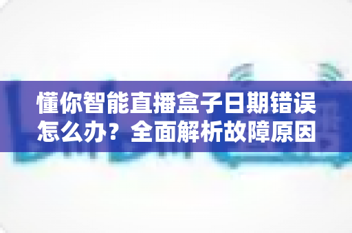 懂你智能直播盒子日期错误怎么办?全面解析故障原因与高效解决技巧 懂你智能直播盒子日期错误怎么办?全面解析故障原因与高效解决技巧