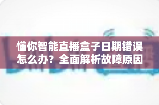 懂你智能直播盒子日期错误怎么办？全面解析故障原因与高效解决技巧