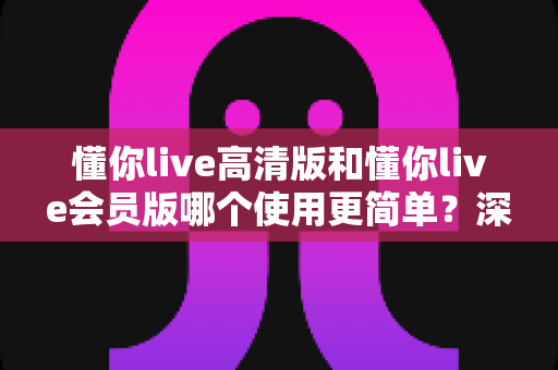 懂你live高清版和懂你live会员版哪个使用更简单？深度对比帮你选对版本不踩坑