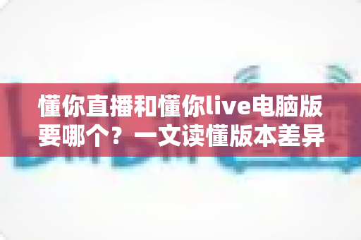 懂你直播和懂你live电脑版要哪个？一文读懂版本差异与最佳选择方案