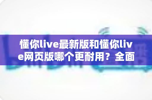 懂你live最新版和懂你live网页版哪个更耐用？全面对比与实用选择指南