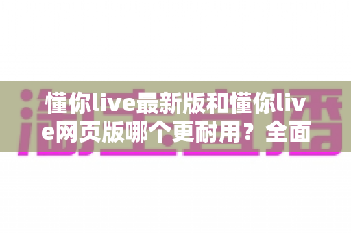 懂你live最新版和懂你live网页版哪个更耐用？全面对比与实用选择指南