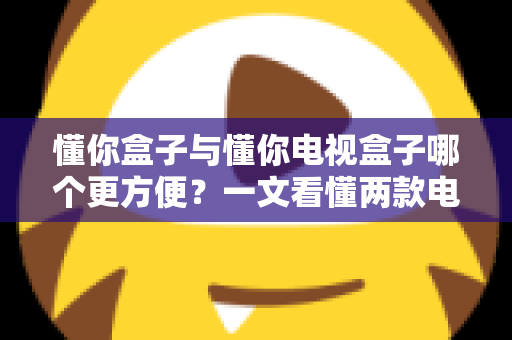懂你盒子与懂你电视盒子哪个更方便?一文看懂两款电视盒子的真实使用体验与选购指南 懂你盒子与懂你电视盒子哪个更方便?一文看懂两款电视盒子的真实使用体验与选购指南