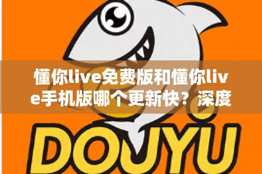 懂你live免费版和懂你live手机版哪个更新快？深度对比解析与实用选择指南