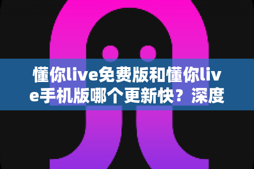 懂你live免费版和懂你live手机版哪个更新快？深度对比解析与实用选择指南