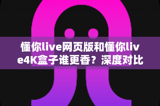 懂你live网页版和懂你live4K盒子谁更香？深度对比评测助你选出最佳观看方案