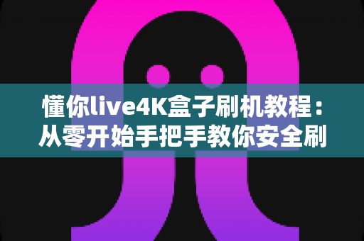 懂你live4K盒子刷机教程：从零开始手把手教你安全刷机，让老盒子焕发新生机